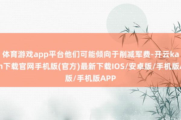 体育游戏app平台他们可能倾向于削减军费-开云kaiyun下载官网手机版(官方)最新下载IOS/安卓版/手机版APP