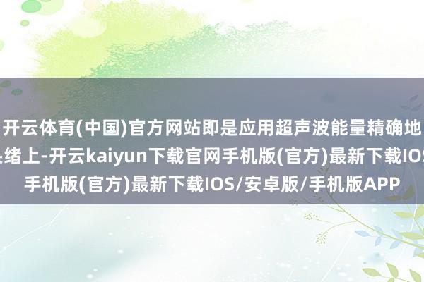 开云体育(中国)官方网站即是应用超声波能量精确地作用在皮肤的不同头绪上-开云kaiyun下载官网手机版(官方)最新下载IOS/安卓版/手机版APP