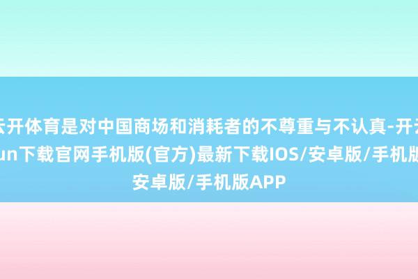 云开体育是对中国商场和消耗者的不尊重与不认真-开云kaiyun下载官网手机版(官方)最新下载IOS/安卓版/手机版APP