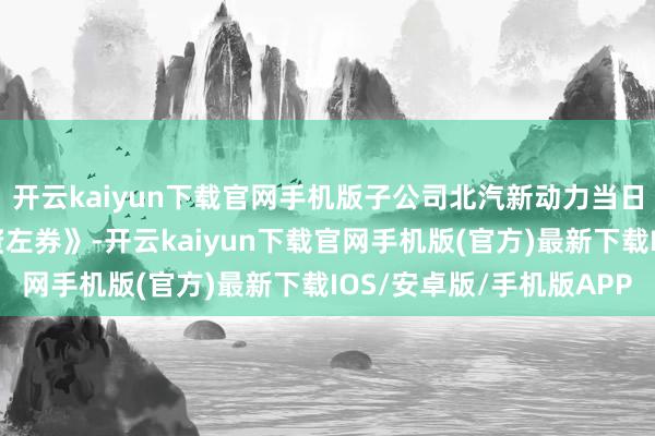 开云kaiyun下载官网手机版子公司北汽新动力当日与北京汽车签署《增资左券》-开云kaiyun下载官网手机版(官方)最新下载IOS/安卓版/手机版APP