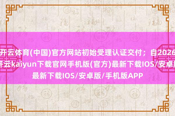 开云体育(中国)官方网站初始受理认证交付；自2026年8月1日起-开云kaiyun下载官网手机版(官方)最新下载IOS/安卓版/手机版APP
