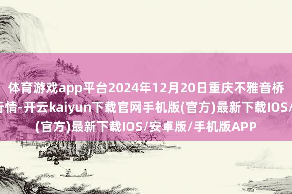 体育游戏app平台2024年12月20日重庆不雅音桥市集有限公司价钱行情-开云kaiyun下载官网手机版(官方)最新下载IOS/安卓版/手机版APP
