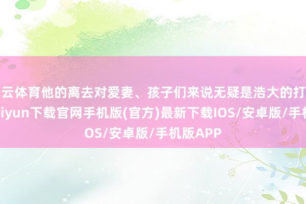 开云体育他的离去对爱妻、孩子们来说无疑是浩大的打击-开云kaiyun下载官网手机版(官方)最新下载IOS/安卓版/手机版APP