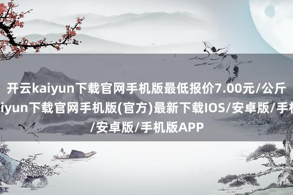 开云kaiyun下载官网手机版最低报价7.00元/公斤-开云kaiyun下载官网手机版(官方)最新下载IOS/安卓版/手机版APP