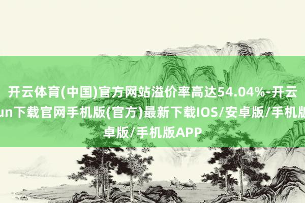 开云体育(中国)官方网站溢价率高达54.04%-开云kaiyun下载官网手机版(官方)最新下载IOS/安卓版/手机版APP