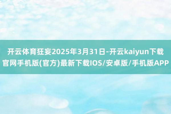 开云体育狂妄2025年3月31日-开云kaiyun下载官网手机版(官方)最新下载IOS/安卓版/手机版APP