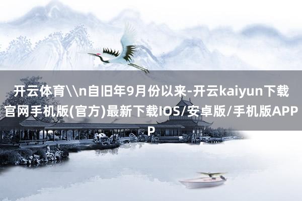 开云体育\n自旧年9月份以来-开云kaiyun下载官网手机版(官方)最新下载IOS/安卓版/手机版APP