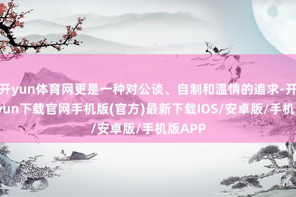 开yun体育网更是一种对公谈、自制和温情的追求-开云kaiyun下载官网手机版(官方)最新下载IOS/安卓版/手机版APP