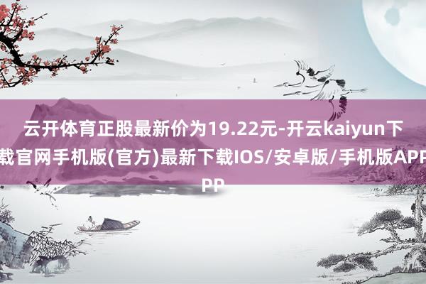 云开体育正股最新价为19.22元-开云kaiyun下载官网手机版(官方)最新下载IOS/安卓版/手机版APP